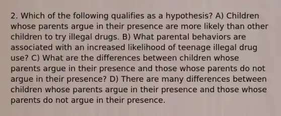 2. Which of the following qualifies as a hypothesis? A) Children whose parents argue in their presence are more likely than other children to try illegal drugs. B) What parental behaviors are associated with an increased likelihood of teenage illegal drug use? C) What are the differences between children whose parents argue in their presence and those whose parents do not argue in their presence? D) There are many differences between children whose parents argue in their presence and those whose parents do not argue in their presence.