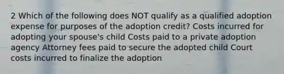 2 Which of the following does NOT qualify as a qualified adoption expense for purposes of the adoption credit? Costs incurred for adopting your spouse's child Costs paid to a private adoption agency Attorney fees paid to secure the adopted child Court costs incurred to finalize the adoption