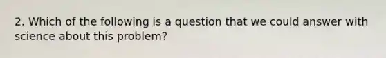 2. Which of the following is a question that we could answer with science about this problem?