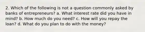 2. Which of the following is not a question commonly asked by banks of entrepreneurs? a. What interest rate did you have in mind? b. How much do you need? c. How will you repay the loan? d. What do you plan to do with the money?