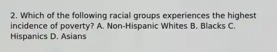 2. Which of the following racial groups experiences the highest incidence of poverty? A. Non-Hispanic Whites B. Blacks C. Hispanics D. Asians