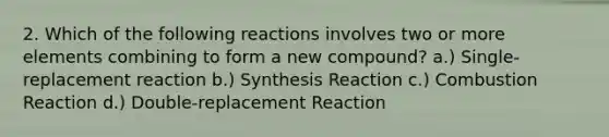 2. Which of the following reactions involves two or more elements combining to form a new compound? a.) Single-replacement reaction b.) Synthesis Reaction c.) Combustion Reaction d.) Double-replacement Reaction