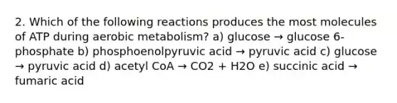 2. Which of the following reactions produces the most molecules of ATP during aerobic metabolism? a) glucose → glucose 6-phosphate b) phosphoenolpyruvic acid → pyruvic acid c) glucose → pyruvic acid d) acetyl CoA → CO2 + H2O e) succinic acid → fumaric acid