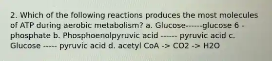 2. Which of the following reactions produces the most molecules of ATP during aerobic metabolism? a. Glucose------glucose 6 -phosphate b. Phosphoenolpyruvic acid ------ pyruvic acid c. Glucose ----- pyruvic acid d. acetyl CoA -> CO2 -> H2O