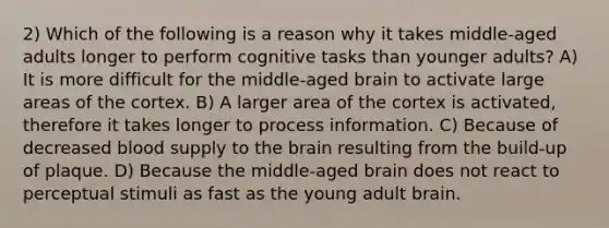 2) Which of the following is a reason why it takes middle-aged adults longer to perform cognitive tasks than younger adults? A) It is more difficult for the middle-aged brain to activate large areas of the cortex. B) A larger area of the cortex is activated, therefore it takes longer to process information. C) Because of decreased blood supply to the brain resulting from the build-up of plaque. D) Because the middle-aged brain does not react to perceptual stimuli as fast as the young adult brain.