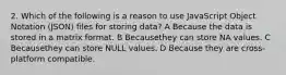 2. Which of the following is a reason to use JavaScript Object Notation (JSON) files for storing data? A Because the data is stored in a matrix format. B Becausethey can store NA values. C Becausethey can store NULL values. D Because they are cross-platform compatible.