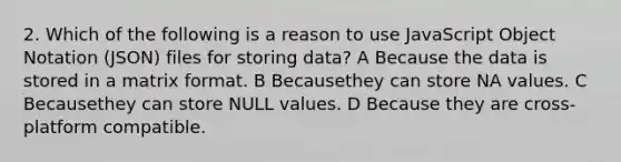 2. Which of the following is a reason to use JavaScript Object Notation (JSON) files for storing data? A Because the data is stored in a matrix format. B Becausethey can store NA values. C Becausethey can store NULL values. D Because they are cross-platform compatible.