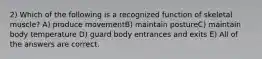 2) Which of the following is a recognized function of skeletal muscle? A) produce movementB) maintain postureC) maintain body temperature D) guard body entrances and exits E) All of the answers are correct.