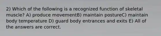 2) Which of the following is a recognized function of skeletal muscle? A) produce movementB) maintain postureC) maintain body temperature D) guard body entrances and exits E) All of the answers are correct.