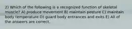 2) Which of the following is a recognized function of skeletal muscle? A) produce movement B) maintain posture C) maintain body temperature D) guard body entrances and exits E) All of the answers are correct.