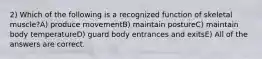 2) Which of the following is a recognized function of skeletal muscle?A) produce movementB) maintain postureC) maintain body temperatureD) guard body entrances and exitsE) All of the answers are correct.