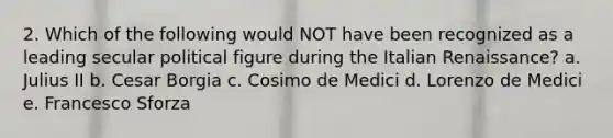2. Which of the following would NOT have been recognized as a leading secular political figure during the Italian Renaissance? a. Julius II b. Cesar Borgia c. Cosimo de Medici d. Lorenzo de Medici e. Francesco Sforza