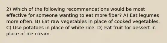 2) Which of the following recommendations would be most effective for someone wanting to eat more fiber? A) Eat legumes more often. B) Eat raw vegetables in place of cooked vegetables. C) Use potatoes in place of white rice. D) Eat fruit for dessert in place of ice cream.