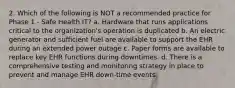 2. Which of the following is NOT a recommended practice for Phase 1 - Safe Health IT? a. Hardware that runs applications critical to the organization's operation is duplicated b. An electric generator and sufficient fuel are available to support the EHR during an extended power outage c. Paper forms are available to replace key EHR functions during downtimes. d. There is a comprehensive testing and monitoring strategy in place to prevent and manage EHR down-time events.