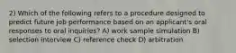 2) Which of the following refers to a procedure designed to predict future job performance based on an applicant's oral responses to oral inquiries? A) work sample simulation B) selection interview C) reference check D) arbitration