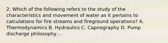 2. Which of the following refers to the study of the characteristics and movement of water as it pertains to calculations for fire streams and fireground operations? A. Thermodynamics B. Hydraulics C. Capnography D. Pump discharge philosophy