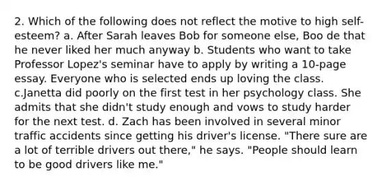 2. Which of the following does not reflect the motive to high self-esteem? a. After Sarah leaves Bob for someone else, Boo de that he never liked her much anyway b. ﻿﻿﻿Students who want to take Professor Lopez's seminar have to apply by writing a 10-page essay. Everyone who is selected ends up loving the class. c.Janetta did poorly on the first test in her psychology class. She admits that she didn't study enough and vows to study harder for the next test. d. Zach has been involved in several minor traffic accidents since getting his driver's license. "There sure are a lot of terrible drivers out there," he says. "People should learn to be good drivers like me."