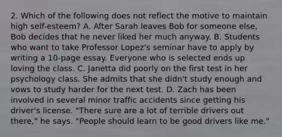 2. Which of the following does not reflect the motive to maintain high self-esteem? A. After Sarah leaves Bob for someone else, Bob decides that he never liked her much anyway. B. Students who want to take Professor Lopez's seminar have to apply by writing a 10-page essay. Everyone who is selected ends up loving the class. C. Janetta did poorly on the first test in her psychology class. She admits that she didn't study enough and vows to study harder for the next test. D. Zach has been involved in several minor traffic accidents since getting his driver's license. "There sure are a lot of terrible drivers out there," he says. "People should learn to be good drivers like me."