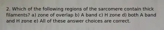 2. Which of the following regions of the sarcomere contain thick filaments? a) zone of overlap b) A band c) H zone d) both A band and H zone e) All of these answer choices are correct.