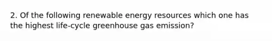 2. Of the following renewable <a href='https://www.questionai.com/knowledge/kyftsbrrw7-energy-resources' class='anchor-knowledge'>energy resources</a> which one has the highest life-cycle greenhouse gas emission?