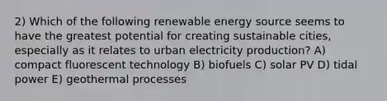 2) Which of the following renewable energy source seems to have the greatest potential for creating sustainable cities, especially as it relates to urban electricity production? A) compact fluorescent technology B) biofuels C) solar PV D) tidal power E) geothermal processes