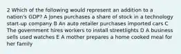 2 Which of the following would represent an addition to a nation's GDP? A Jones purchases a share of stock in a technology start-up company B An auto retailer purchases imported cars C The government hires workers to install streetlights D A business sells used watches E A mother prepares a home cooked meal for her family