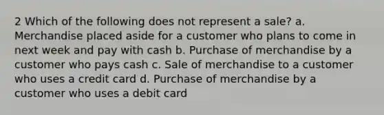 2 Which of the following does not represent a sale? a. Merchandise placed aside for a customer who plans to come in next week and pay with cash b. Purchase of merchandise by a customer who pays cash c. Sale of merchandise to a customer who uses a credit card d. Purchase of merchandise by a customer who uses a debit card