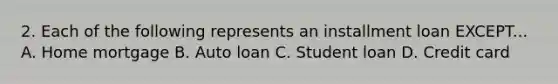 2. Each of the following represents an installment loan EXCEPT... A. Home mortgage B. Auto loan C. Student loan D. Credit card