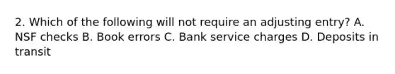 2. Which of the following will not require an adjusting entry? A. NSF checks B. Book errors C. Bank service charges D. Deposits in transit