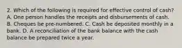 2. Which of the following is required for effective control of cash? A. One person handles the receipts and disbursements of cash. B. Cheques be pre-numbered. C. Cash be deposited monthly in a bank. D. A reconciliation of the bank balance with the cash balance be prepared twice a year.