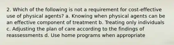 2. Which of the following is not a requirement for cost-effective use of physical agents? a. Knowing when physical agents can be an effective component of treatment b. Treating only individuals c. Adjusting the plan of care according to the findings of reassessments d. Use home programs when appropriate