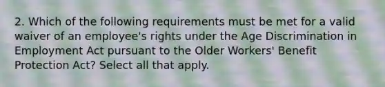 2. Which of the following requirements must be met for a valid waiver of an employee's rights under the Age Discrimination in Employment Act pursuant to the Older Workers' Benefit Protection Act? Select all that apply.