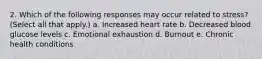 2. Which of the following responses may occur related to stress? (Select all that apply.) a. Increased heart rate b. Decreased blood glucose levels c. Emotional exhaustion d. Burnout e. Chronic health conditions