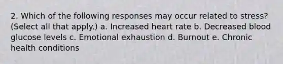 2. Which of the following responses may occur related to stress? (Select all that apply.) a. Increased heart rate b. Decreased blood glucose levels c. Emotional exhaustion d. Burnout e. Chronic health conditions