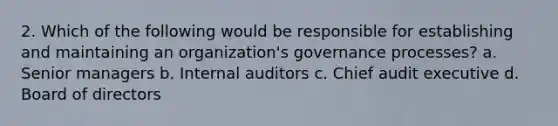 2. Which of the following would be responsible for establishing and maintaining an organization's governance processes? a. Senior managers b. Internal auditors c. Chief audit executive d. Board of directors