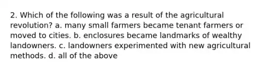 2. Which of the following was a result of the agricultural revolution? a. many small farmers became tenant farmers or moved to cities. b. enclosures became landmarks of wealthy landowners. c. landowners experimented with new agricultural methods. d. all of the above