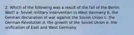 2. Which of the following was a result of the fall of the Berlin Wall? a. Soviet military intervention in West Germany b. the German declaration of war against the Soviet Union c. the German Revolution d. the growth of the Soviet Union e. the unification of East and West Germany