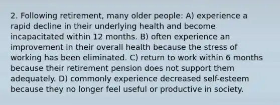 2. Following retirement, many older people: A) experience a rapid decline in their underlying health and become incapacitated within 12 months. B) often experience an improvement in their overall health because the stress of working has been eliminated. C) return to work within 6 months because their retirement pension does not support them adequately. D) commonly experience decreased self-esteem because they no longer feel useful or productive in society.