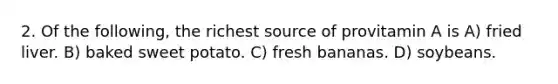 2. Of the following, the richest source of provitamin A is A) fried liver. B) baked sweet potato. C) fresh bananas. D) soybeans.