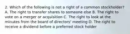 2. Which of the following is not a right of a common stockholder? A. The right to transfer shares to someone else B. The right to vote on a merger or acquisition C. The right to look at the minutes from the board of directors' meeting D. The right to receive a dividend before a preferred stock holder