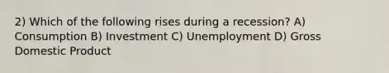 2) Which of the following rises during a recession? A) Consumption B) Investment C) Unemployment D) Gross Domestic Product