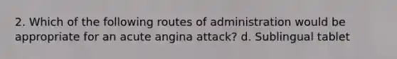 2. Which of the following routes of administration would be appropriate for an acute angina attack? d. Sublingual tablet