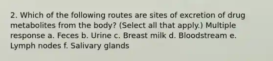 2. Which of the following routes are sites of excretion of drug metabolites from the body? (Select all that apply.) Multiple response a. Feces b. Urine c. Breast milk d. Bloodstream e. Lymph nodes f. Salivary glands