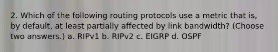 2. Which of the following routing protocols use a metric that is, by default, at least partially affected by link bandwidth? (Choose two answers.) a. RIPv1 b. RIPv2 c. EIGRP d. OSPF