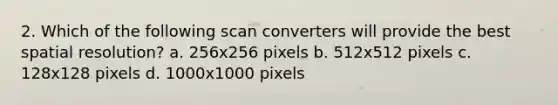 2. Which of the following scan converters will provide the best spatial resolution? a. 256x256 pixels b. 512x512 pixels c. 128x128 pixels d. 1000x1000 pixels