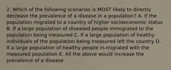 2. Which of the following scenarios is MOST likely to directly decrease the prevalence of a disease in a population? A. If the population migrated to a country of higher socioeconomic status B. If a large population of diseased people immigrated to the population being measured C. If a large population of healthy individuals of the population being measured left the country D. If a large population of healthy people in-migrated with the measured population E. All the above would increase the prevalence of a disease