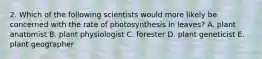 2. Which of the following scientists would more likely be concerned with the rate of photosynthesis in leaves? A. plant anatomist B. plant physiologist C. forester D. plant geneticist E. plant geographer