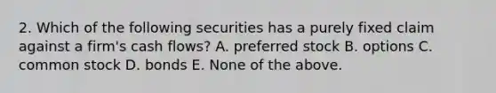 2. Which of the following securities has a purely fixed claim against a firm's cash flows? A. preferred stock B. options C. common stock D. bonds E. None of the above.