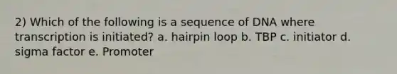 2) Which of the following is a sequence of DNA where transcription is initiated? a. hairpin loop b. TBP c. initiator d. sigma factor e. Promoter