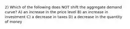 2) Which of the following does NOT shift the aggregate demand curve? A) an increase in the price level B) an increase in investment C) a decrease in taxes D) a decrease in the quantity of money